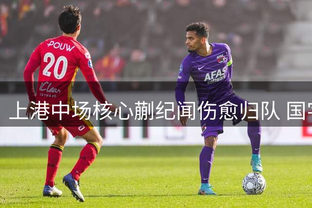 上港中场核心蒯纪闻伤愈归队 国字号指挥官或成赛季转折点