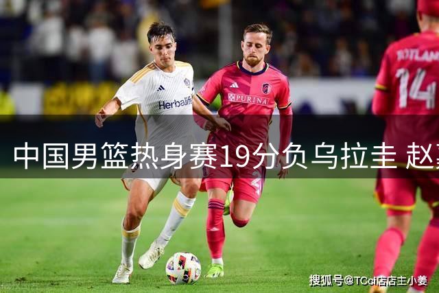 中国男篮热身赛19分负乌拉圭 赵嘉义17分难救主
