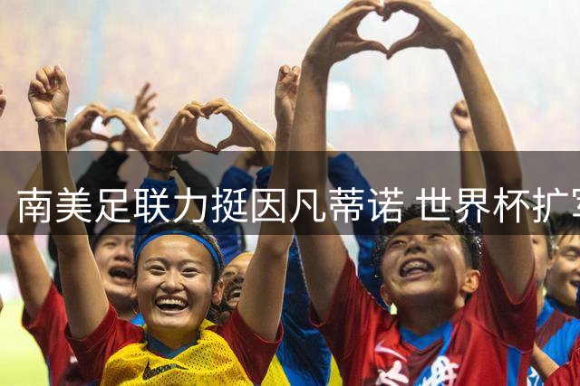 南美足联力挺因凡蒂诺 世界杯扩军计划或成关键筹码