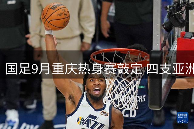 国足9月重庆热身赛敲定 四支亚洲杯劲旅将过招