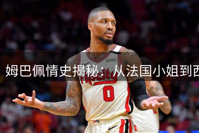 姆巴佩情史揭秘：从法国小姐到西班牙顶流，足坛巨星的情感世界