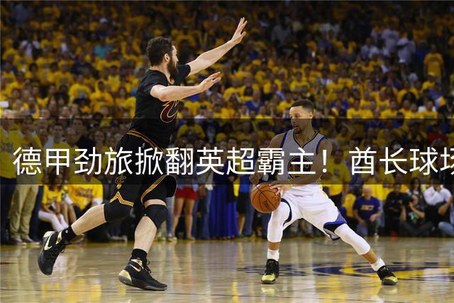 德甲劲旅掀翻英超霸主！酋长球场血战3-2 阿森纳卫冕梦碎