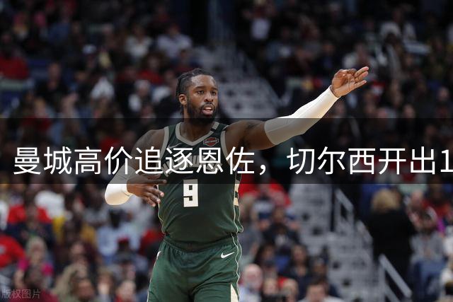 曼城高价追逐恩佐，切尔西开出1.2亿镑转会条件