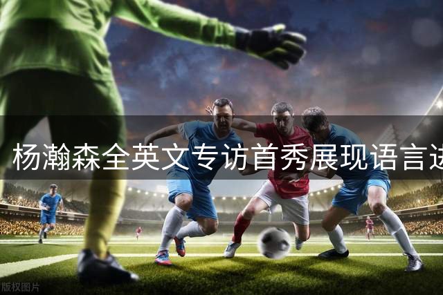 杨瀚森全英文专访首秀展现语言进阶 新赛季备战状态获提升