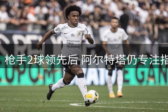 枪手2球领先后 阿尔特塔仍专注指导门将拉亚