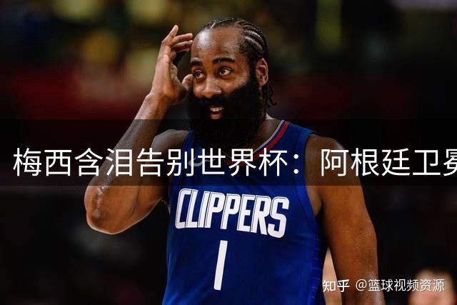 梅西含泪告别世界杯：阿根廷卫冕梦碎西班牙，一代球王留下永恒遗憾