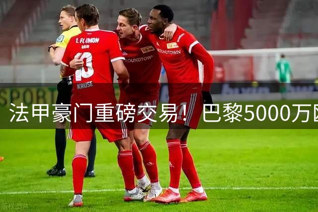 法甲豪门重磅交易！巴黎5000万欧锁定摩纳哥中场核心