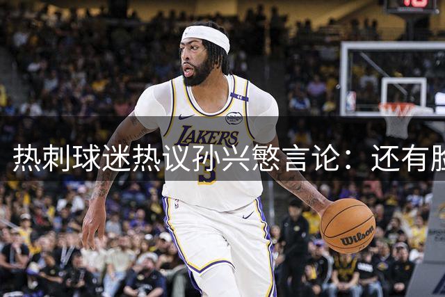热刺球迷热议孙兴慜言论：还有脸说掌控了比赛