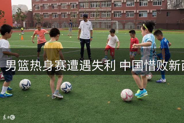 男篮热身赛遭遇失利 中国惜败新西兰