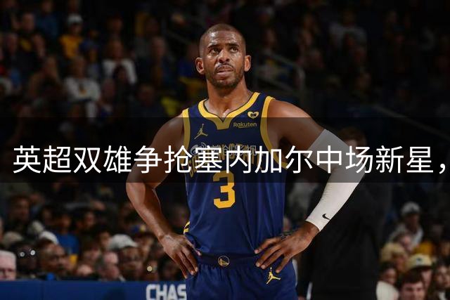 英超双雄争抢塞内加尔中场新星，曼联引援计划再添变数