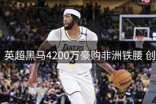 英超黑马4200万豪购非洲铁腰 创队史引援标王纪录