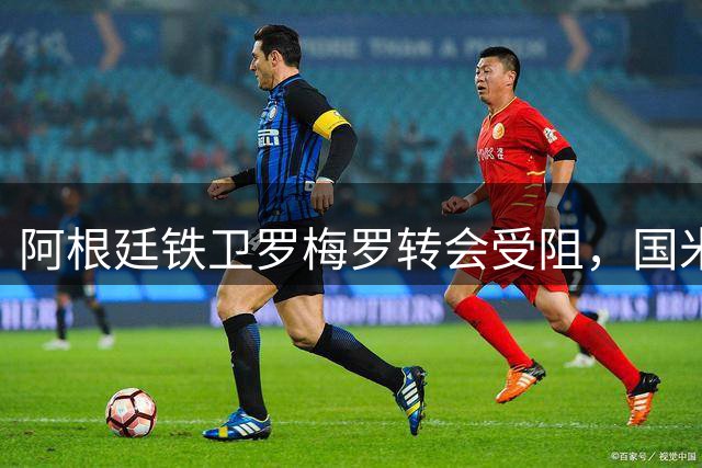 阿根廷铁卫罗梅罗转会受阻，国米因报价过高被迫放弃